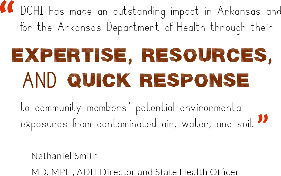 DCHI has made an outstanding impact in Arkansas and for the Arkansas Department of Health through their expertise, resources, and quick response to community members' potential environmental exposure from contaminated air, water, and soil. Nathaniel Smith MD, MPH, ADH Director and State Health Officer