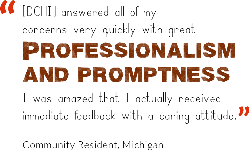 DCHI answered all of my concerns very quickly with great professionalism and promptness. I was amazed that I actually received immediate feedback with a caring attitude. Community Resident, Michigan.