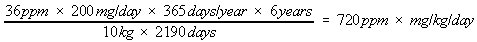 36ppm times 200 mg/day times 365 days/year times 6 years divided by 10 kg times 2190 days equals 720 ppm times mg/kg/day