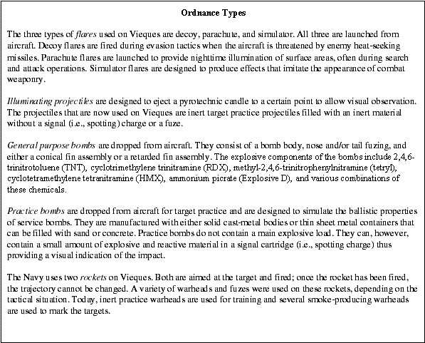 Ordnance Types: The three types of flares used on Vieques are decoy, parachute, and simulator. All three are launched from aircraft. Decoy flares are fired during evasion tactics when the aircraft is threatened by enemy heat-seeking missiles. Parachute flares are launched to provide nighttime illumination of surface areas, often during search and attack operations. Simulator flares are designed to produce effects that imitate the appearance of combat weaponry. -- Illuminating projectiles are designed to eject a pyrotechnic candle to a certain point to allow visual observation. The projectiles that are now used on Vieques are inert target practice projectiles filled with an inert material without a signal (i.e., spotting) charge or a fuze. -- General purpose bombs are dropped from aircraft. They consist of a bomb body, nose and/or tail fuzing, and either a conical fin assembly or a retarded fin assembly. The explosive components of the bombs include 2,4,6-trinitrotoluene (TNT), cyclotrimethylene trinitramine (RDX), methyl-2,4,6-trinitrophenylnitramine (tetryl), cyclotetramethylene tetranitramine (HMX), ammonium picrate (Explosive D), and various combinations of these chemicals. -- Practice bombs are dropped from aircraft for target practice and are designed to simulate the ballistic properties of service bombs. They are manufactured with either solid cast-metal bodies or thin sheet metal containers that can be filled with sand or concrete. Practice bombs do not contain a main explosive load. They can, however, contain a small amount of explosive and reactive material in a signal cartridge (i.e., spotting charge) thus providing a visual indication of the impact. -- The Navy uses two rockets on Vieques. Both are aimed at the target and fired; once the rocket has been fired, the trajectory cannot be changed. A variety of warheads and fuzes were used on these rockets, depending on the tactical situation. Today, inert practice warheads are used for training and several smoke-producing warheads are used to mark the targets. -- Source: Navy 2001b