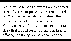 None of these health effects are expected to result from exposure to arsenic in soil on Vieques. As explained below, the arsenic concentrations present on Vieques are too low to cause an exposure dose that would result in harmful health effects, including an increase in cancer.