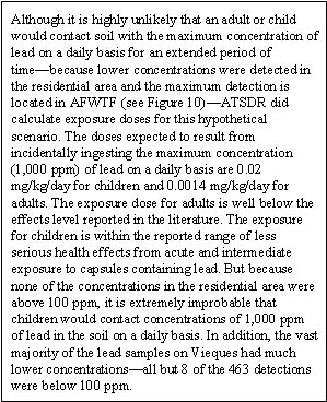 Although it is highly unlikely that an adult or child would contact soil with the maximum concentration of lead on a daily basis for an extended period of time—because lower concentrations were detected in the residential area and the maximum detection is located in AFWTF (see Figure 10)—ATSDR did calculate exposure doses for this hypothetical scenario. The doses expected to result from incidentally ingesting the maximum concentration (1,000 ppm) of lead on a daily basis are 0.02 mg/kg/day for children and 0.0014 mg/kg/day for adults. The exposure dose for adults is well below the effects level reported in the literature. The exposure for children is within the reported range of less serious health effects from acute and intermediate exposure to capsules containing lead. But because none of the concentrations in the residential area were above 100 ppm, it is extremely improbable that children would contact concentrations of 1,000 ppm of lead in the soil on a daily basis. In addition, the vast majority of the lead samples on Vieques had much lower concentrations—all but 8 of the 463 detections were below 100 ppm.