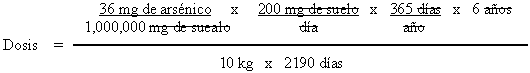 Dosis = ((36 mg de arsenico / 1,000,000 mg de suelo) x (200 mg de suelo / dia) x (365 dias / año) x (6 años)) / (10 kg x 2190 dias)