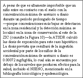 A pesar de que es altamente improbable que un niño entre en contacto con el suelo con la concentración máxima de arsénico a diario durante un período prolongado de tiempo —porque concentraciones más bajas se detectaron en la zona residencial y la detección máxima se localizó en la zona de conservación al este de la ZIC (consulte la Figura 10)—la ATSDR calculó las dosis de exposición para este caso hipotético. La dosis prevista que resultará de la ingestión accidental por parte de los niños de la concentración máxima de arsénico a diario es 0.00072 mg/kg/día, lo cual aún se encuentra por debajo de los niveles que producen efectos para la salud, incluido el NSENO, mencionado en la bibliografía toxicológica y epidemiológica.