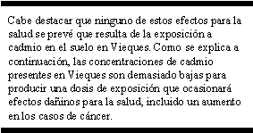 Cabe destacar que ninguno de estos efectos para la salud se prevé que resulta de la exposición a cadmio en el suelo en Vieques. Como se explica a continuación, las concentraciones de cadmio presentes en Vieques son demasiado bajas para producir una dosis de exposición que ocasionará efectos dañinos para la salud, incluido un aumento en los casos de cáncer.