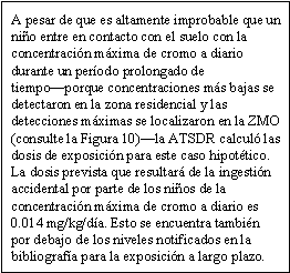 A pesar de que es altamente improbable que un niño entre en contacto con el suelo con la concentración máxima de cromo a diario durante un período prolongado de tiempo—porque concentraciones más bajas se detectaron en la zona residencial y las detecciones máximas se localizaron en la ZMO (consulte la Figura 10)—la ATSDR calculó las dosis de exposición para este caso hipotético. La dosis prevista que resultará de la ingestión accidental por parte de los niños de la concentración máxima de cromo a diario es 0.014 mg/kg/día. Esto se encuentra también por debajo de los niveles notificados en la bibliografía para la exposición a largo plazo.