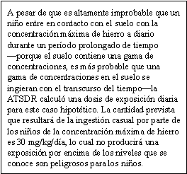 A pesar de que es altamente improbable que un niño entre en contacto con el suelo con la concentración máxima de hierro a diario durante un período prolongado de tiempo —porque el suelo contiene una gama de concentraciones, es más probable que una gama de concentraciones en el suelo se ingieran con el transcurso del tiempo—la ATSDR calculó una dosis de exposición diaria para este caso hipotético. La cantidad prevista que resultará de la ingestión casual por parte de los niños de la concentración máxima de hierro es 30 mg/kg/día, lo cual no producirá una exposición por encima de los niveles que se conoce son peligrosos para los niños.