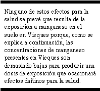 Ninguno de estos efectos para la salud se prevé que resulta de la exposición a manganeso en el suelo en Vieques porque, como se explica a continuación, las concentraciones de manganeso presentes en Vieques son demasiado bajas para producir una dosis de exposición que ocasionará efectos dañinos para la salud.