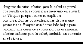 Ninguno de estos efectos para la salud se prevé que resulta de la exposición a mercurio en el suelo en Vieques porque, como se explica a continuación, las concentraciones de mercurio presentes en Vieques son demasiado bajas para producir una dosis de exposición que ocasionará efectos dañinos para la salud, incluido un aumento en el cáncer.