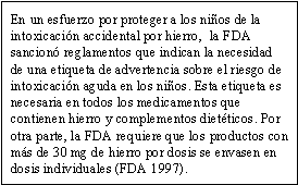 En un esfuerzo por proteger a los niños de la intoxicación accidental por hierro,  la FDA sancionó reglamentos que indican la necesidad de una etiqueta de advertencia sobre el riesgo de intoxicación aguda en los niños. Esta etiqueta es necesaria en todos los medicamentos que contienen hierro y complementos dietéticos. Por otra parte, la FDA requiere que los productos con más de 30 mg de hierro por dosis se envasen en dosis individuales (FDA 1997).