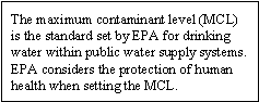 The maximum contaminant level (MCL) is the standard set by EPA for drinking water within public water supply systems. EPA considers the protection of human health when setting the MCL.