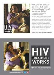 CDC Campaign palm card of Elizabeth, a person living with HIV since 2001: HIV, you're part of my life, but with treatment, you're not my entire life, says Elizabeth of Boston, MA. For a while, taking my meds was just a negative reminder that I had HIV. From time to time, I stopped treatment. I shouldn’t have. Each time, my health would suffer. With the help of a great doctor, I came to understand that consistent medication and care were essential to living well with HIV. HIV is part of my life, but so is HIV treatment. Being in care lets me be here for my kids, my grandkids, my furry best friend, and hopefully one day, my great-grandkids. HIV Treatment Works. Get in Care. Stay in Care. Live Well. Visit cdc.gov/HIVTreatmentWorks.