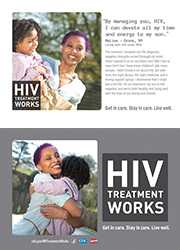CDC Campaign palm card of Malina, a person living with HIV since 2010: By managing you, HIV, I can devote all my time and energy to my son, says Malina of Bronx, NY. The moment I received my HIV diagnosis, negative thoughts rushed through my mind. Have I passed it on to my infant son? Will I live to raise him? Can I have more children? Like many people, I didn’t know a lot about HIV. But with time, the right doctor, the right medicine, and a strong support group, I discovered that I could live a full life. I’m on treatment, my son is HIV-negative, and we’re both healthy and living well with the love of our family and friends. HIV Treatment Works. Get in Care. Stay in Care. Live Well. Visit cdc.gov/HIVTreatmentWorks.