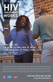 CDC Campaign poster of Angie, a person living with HIV since 1995: 'Hear this, HIV: I’m going to take care of me so I can take care of those I love,' says Angie of Loganville, Georgia. 'I break into dance whenever the mood and music move me. I won’t let my HIV rob me of anything in life. I know that staying in care and on treatment helps me to be the best mother, wife, and HIV prevention educator I can be. I tell other HIV-positive women: All the fear that you have can be overcome. Every day I wash down my pills with a prayer. I’ll continue to do so until my dying day – and HIV will not be the cause of it.' HIV Treatment Works. Get in Care. Stay in Care. Live Well. Visit cdc.gov/HIVTreatmentWorks.