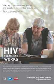 CDC Campaign poster of Chris a person living with HIV since 2010: HIV, my life revolves around the people I love. Not around you, says Chris of Minneapolis, MN. Diagnosed as a young college student, my first fears were of rejection and death. But, I was wrong about both. Instead of rejecting me, my grandmother immediately began to learn about the disease. She helped me see that, with HIV meds, I could live a long, healthy life. Now that I understand what it takes to live well with HIV, I take care of myself so I can spend time with the people who matter most. HIV Treatment Works. Get in Care. Stay in Care. Live Well. Visit cdc.gov/HIVTreatmentWorks.