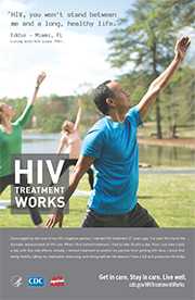 CDC Campaign poster of Eddie, a person living with HIV since 1987: HIV, you won't stand between me and a long, healthy life, says Eddie of Miami, FL. Encouraged by the love of my HIV-negative partner, I started HIV treatment 27 years ago. I’ve seen first hand the dramatic advancement of HIV care. When I first started treatment, I had to take 30 pills a day. Now, I just take 3 pills a day with few side effects. Initially , I started treatment to protect my partner from getting HIV. Now, I know that being healthy, taking my medication, exercising, and eating well are the reasons I have a full and productive life today. HIV Treatment Works. Get in Care. Stay in Care. Live Well. Visit cdc.gov/HIVTreatmentWorks.