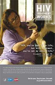 CDC Campaign poster of Elizabeth, a person living with HIV since 2001: HIV, you're part of my life, but with treatment, you're not my entire life, says Elizabeth of Boston, MA. For a while, taking my meds was just a negative reminder that I had HIV. From time to time, I stopped treatment. I shouldn’t have. Each time, my health would suffer. With the help of a great doctor, I came to understand that consistent medication and care were essential to living well with HIV. HIV is part of my life, but so is HIV treatment. Being in care lets me be here for my kids, my grandkids, my furry best friend, and hopefully one day, my great-grandkids. HIV Treatment Works. Get in Care. Stay in Care. Live Well. Visit cdc.gov/HIVTreatmentWorks.