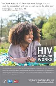 CDC Campaign poster of LOrangelis, a person living with HIV since 1989: You know what, HIV? There are many things I still want to accomplish and you are not going to stop me, says LOrangelis of San Juan, PR. I was born with HIV so I don’t know what a life without HIV is like. There was a period of time where I did not take medicine, but I decided to get back on treatment and seek medical care. I am motivated now to stay healthy because there are so many things I still want to accomplish. I am 25 years old. I have a whole life to look forward to and an opportunity to be a role model for other young people. HIV Treatment Works. Get in Care. Stay in Care. Live Well. Visit cdc.gov/HIVTreatmentWorks.