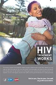 CDC Campaign poster of Malina, a person living with HIV since 2010: By managing your HIV, I can devote all my time and energy to my son, says Malina of Bronx, NY. The moment I received my HIV diagnosis, negative thoughts rushed through my mind. Have I passed it on to my infant son? Will I live to raise him? Can I have more children? Like many people, I didn’t know a lot about HIV. But with time, the right doctor, the right medicine, and a strong support group, I discovered that I could live a full life. I’m on treatment, my son is HIV-negative, and we’re both healthy and living well with the love of our family and friends. HIV Treatment Works. Get in Care. Stay in Care. Live Well. Visit cdc.gov/HIVTreatmentWorks.