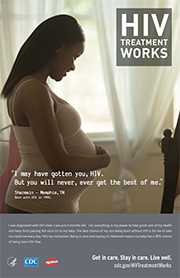 CDC Campaign poster of Sharmain, a person born with HIV in 1990: 'I may have gotten you, HIV. But you will never, ever get the best of me,' says Sharmain of Memphis, Tennessee. 'I was diagnosed with HIV when I was just four months old. I do everything in my power to take good care of my health and keep from passing the virus on to my baby. The best chance of my son being born without HIV is for me to take my medicine every day. He’s my motivation. Being in care and staying on treatment means my baby has a 99% chance of being born HIV-free.' HIV Treatment Works. Get in Care. Stay in Care. Live Well. Visit cdc.gov/HIVTreatmentWorks. 