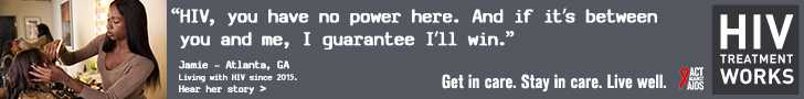 Banner ad of Jamie, a person living with HIV since 2015. HIV, you have no power here. And if it’s between you and me, I guarantee I’ll win, says Jamie of Atlanta, Georgia. HIV Treatment Works. Get in Care. Stay in Care. Live Well. Hear her story.