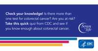 Check your knowledge! Is there more than one test for colorectal cancer? Are you at risk? Take this quick quiz from CDC and see if you know enough about colorectal cancer.