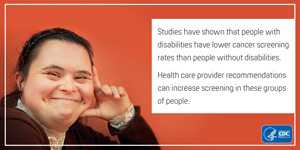 Studies have shown that people with disabilities have lower cancer screening rates than people without disabilities. Health care provider recommendations can increase screening in these groups of people.