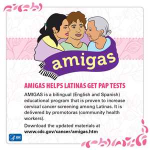 AMIGAS helps Latinas get Pap Tests. AMIGAS is a bilingual (English and Spanish) educational program that is proven to increase cervical screening among Latinas. It is delivered by promotoras (community health workers). Download the updated materials at www.cdc.gov/cancer/amigas.htm.