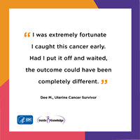 I was extremely fortunate I caught this cancer early. Had I put it off and waited, the outcome could have been completely different. Dee M., Uterine Cancer Survivor