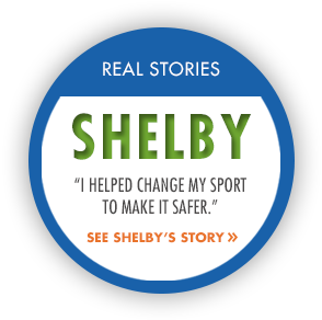 Real Story: Shelby. "I helped change my sport to make it safer." See Shelby's story.