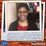 My advice to teens is to find a trusted adult at home, at school, or in the community that you can talk to and ask questions about HIV/AIDS. You are not alone and don’t have to figure out everything by yourself. – Carmen Ashley, CDC 