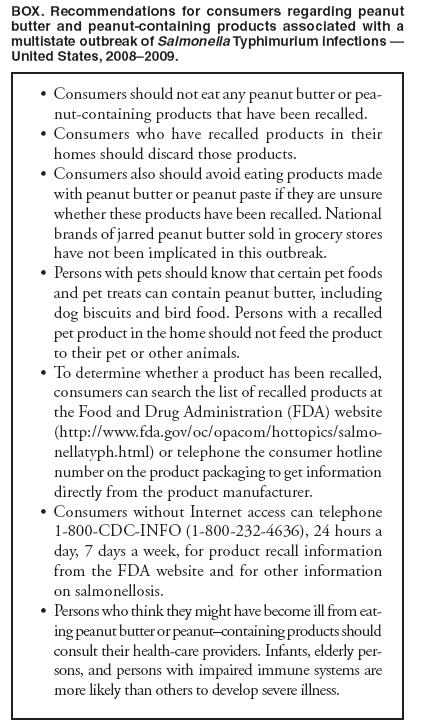 BOX. Recommendations for consumers regarding peanut butter and peanut-containing products associated with a multistate outbreak of Salmonella Typhimurium infections — United States, 2008–2009.
Consumers should not eat any peanut butter or pea•
nut-containing products that have been recalled.
Consumers who have recalled products in their • homes should discard those products.
Consumers also should avoid eating products made • with peanut butter or peanut paste if they are unsure whether these products have been recalled. National brands of jarred peanut butter sold in grocery stores have not been implicated in this outbreak.
Persons with pets should know that certain pet foods • and pet treats can contain peanut butter, including dog biscuits and bird food. Persons with a recalled pet product in the home should not feed the product to their pet or other animals.
To determine whether a product has been recalled, • consumers can search the list of recalled products at the Food and Drug Administration (FDA) website (http://www.fda.gov/oc/opacom/hottopics/salmonellatyph.
html) or telephone the consumer hotline number on the product packaging to get information directly from the product manufacturer.
Consumers without Internet access can telephone • 1-800-CDC-INFO (1-800-232-4636), 24 hours a day, 7 days a week, for product recall information from the FDA website and for other information on salmonellosis.
Persons who think they might have become ill from eat•
ing peanut butter or peanut–containing products should consult their health-care providers. Infants, elderly persons,
and persons with impaired immune systems are more likely than others to develop severe illness.