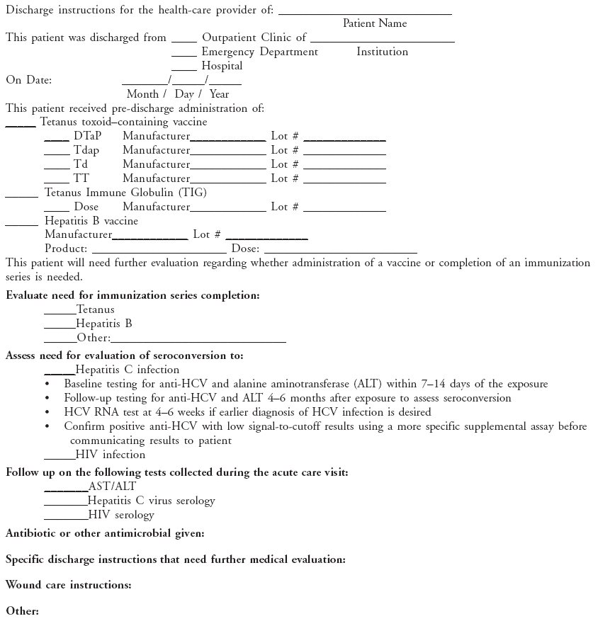 Discharge instructions for the health-care provider of: ____________________________
Patient Name
This patient was discharged from ____ Outpatient Clinic of _______________________
____ Emergency Department Institution
____ Hospital
On Date: _______/_____/_____
Month / Day / Year
This patient received pre-discharge administration of:
_____ Tetanus toxoid–containing vaccine
____ DTaP Manufacturer____________ Lot # _____________
____ Tdap Manufacturer____________ Lot # _____________
____ Td Manufacturer____________ Lot # _____________
____ TT Manufacturer____________ Lot # _____________
_____ Tetanus Immune Globulin (TIG)
____ Dose Manufacturer____________ Lot # _____________
_____ Hepatitis B vaccine
Manufacturer____________ Lot # _____________
Product: _____________________ Dose: ________________________
This patient will need further evaluation regarding whether administration of a vaccine or completion of an immunization
series is needed.
Evaluate need for immunization series completion:
_____Tetanus
_____Hepatitis B
_____Other:___________________________
Assess need for evaluation of seroconversion to:
_____Hepatitis C infection
• Baseline testing for anti-HCV and alanine aminotransferase (ALT) within 7–14 days of the exposure
• Follow-up testing for anti-HCV and ALT 4–6 months after exposure to assess seroconversion
• HCV RNA test at 4–6 weeks if earlier diagnosis of HCV infection is desired
• Confirm positive anti-HCV with low signal-to-cutoff results using a more specific supplemental assay before
communicating results to patient
_____HIV infection
Follow up on the following tests collected during the acute care visit:
_______AST/ALT
_______Hepatitis C virus serology
_______HIV serology
Antibiotic or other antimicrobial given:
Specific discharge instructions that need further medical evaluation:
Wound care instructions:
Other: