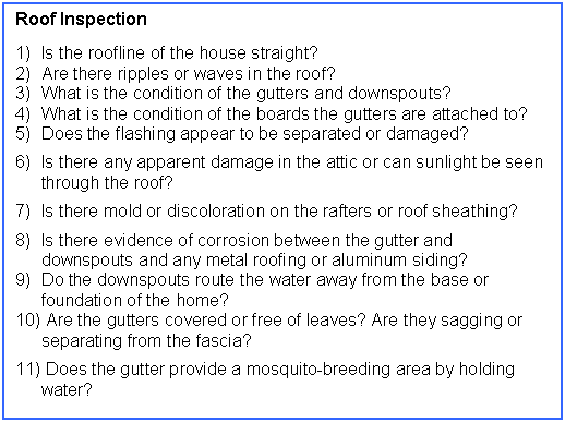 Text Box: Roof Inspection

1)	Is the roofline of the house straight?
2) 	Are there ripples or waves in the roof?
3)	What is the condition of the gutters and downspouts?
4)	What is the condition of the boards the gutters are attached to?
5)	Does the flashing appear to be separated or damaged?
6)	Is there any apparent damage in the attic or can sunlight be seen through the roof?
7)	Is there mold or discoloration on the rafters or roof sheathing?
8)	Is there evidence of corrosion between the gutter and downspouts and any metal roofing or aluminum siding?
9)	Do the downspouts route the water away from the base or foundation of the home?
10)	 Are the gutters covered or free of leaves? Are they sagging or separating from the fascia?
11)	 Does the gutter provide a mosquito-breeding area by holding water?
