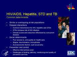 HIV/AIDS, Hepatitis, STD and TBCommon determinants --Similar or overlapping at-risk populations --Disease interactions Common transmission for HIV, hepatitis and STDs, e.g., sexual risk behaviors STDs increase risk of HIV infection Clinical course and outcomes influenced by concurrent disease Social determinants Poor access to, and quality of, health care Stigma, discrimination, homophobia Socioeconomic factors, such as poverty Prevention and control Effective interventions exist to reduce the burden of TB, viral hepatitis, most STDs, and HIV Challenges in funding, delivery, monitoring and quality of prevention services