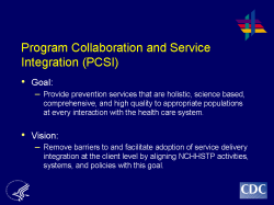 Program Collaboration and Service Integration (PCSI) Goal: Provide prevention services that are holistic, science based, comprehensive, and high quality to appropriate populations at every interaction with the health care system. Vision: Remove barriers to and facilitate adoption of service delivery integration at the client level by aligning NCHHSTP activities, systems, and policies with this goal.