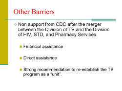 Other Barriers Non support from CDC after the merger between the Division of TB and the Division of HIV, STD, and Pharmacy Services - Financial assistance - Direct assistance - Strong recommendation to re-establish the TB program as a “unit”.