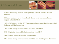 A Historical Look HDHHS historically received funding through the TDH for STD and HIV activities STD interventions were co-located with clinical services as a stand alone program within HDHHS 1989 - CDC directly funded HIV Prevention to Houston and the City established the Bureau of HIV Prevention 1994 - Name change to the Bureau of HIV/STD Prevention 2003 - Beginning of annual budget rescissions from CDC 2006 - Bureau underwent massive reorganization 2007 - Name change to the Bureau of HIV/STD and Viral Hepatitis Prevention