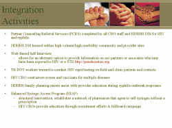 Integration Activities Partner Counseling Referral Services (PCRS) completed by all CBO staff and HDHHS DIS for HIV and syphilis HDHHS DIS housed within high volume/high morbidity community and provider sites Web-Based Self Interview - allows for an alternate option to provide information on sex partners or associates who may have been exposed to HIV or a STD http://penshouston.org TB DOT workers trained to conduct HIV rapid testing on field and clinic patients and contacts HIV CBO contractors screen and vaccinate for multiple diseases HDHHS family planning nurses assist with provider education during syphilis outbreak responses Enhanced Syringe Access Program (ESAP) - structural intervention, establishes a network of pharmacies that agree to sell syringes without a prescription - HIV CBOs provide education through recruitment efforts & billboard campaign