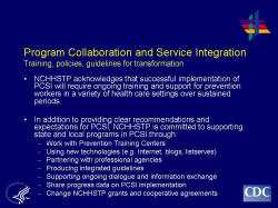 	Program Collaboration and Service Integration Training, policies, guidelines for transformation    NCHHSTP acknowledges that successful implementation of PCSI will require ongoing training and support for prevention workers in a variety of health care settings over sustained periods.     In addition to providing clear recommendations and expectations for PCSI, NCHHSTP is committed to supporting state and local programs in PCSI through:  Work with Prevention Training Centers   Using new technologies (e.g. Internet, blogs, listserves)   Partnering with professional agencies 􀂾   Producing integrated guidelines   Supporting ongoing dialogue and information exchange   Share progress data on PCSI implementation   Change NCHHSTP grants and cooperative agreements