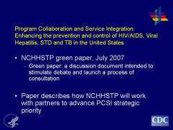 	Program Collaboration and Service Integration: Enhancing the prevention and control of HIV/AIDS, Viral Hepatitis, STD and TB in the United States    NCHHSTP green paper, July 2007  Green paper: a discussion document intended to stimulate debate and launch a process of consultation    Paper describes how NCHHSTP will work with partners to advance PCSI strategic priority