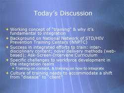 Today’s Discussion Working concept of “training” & why it’s fundamental to integration Background on National Network of STD/HIV Prevention Training Centers (NNPTC) Success in integrated efforts to train: inter-disciplinary content; novel delivery methods (web-based); Ask-Screen-Intervene Curriculum Specific challenges to workforce development in the integration realm - Training on content, & training on how to integrate Culture of training needs to accommodate a shift from “disease” to “client”