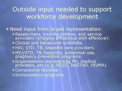 Outside input needed to support workforce development Need input from broad representation: - Researchers, training entities, and service providers (bridging efficacious with effective): - Clinical and behavioral scientists - HIV, STD, TB, hepatitis care providers - HIV/STD, TB, hepatitis, substance use, pregnancy prevention programs - Organizations representing PH, medical providers, etc (e.g. NCSD, NASTAD, HIVMA) - Correctional facilities - Immunization programs