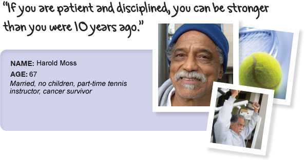 Name: Harold Moss, Age: 67, Height: 5 feet 11 inches, Single, no children, part-time tennis instructor, cancer survivor. If you are patient and disciplined, you cna be stronger than you were 10 years ago.