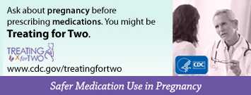 When prescribing medications you might be Treating for Two. afer medication use in pregnancy. Visit: http://www.cdc.gov/treatingfortwo to learn more.