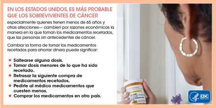 En los Estados Unidos, es más probable que los sobrevivientes de cáncer especialmente quienes tienen menos de 65 años y otras afecciones cambien por las razones económicas la manera en la que toman los medicamentos recetados, que las personas sin antecedentes de cáncer. Cambiar la forma de tomar los medicamentos recetados para ahorrar dinero puede significar saltearse alguna dosis, tomar dosis menores de lo que ha sido recetado, retrasar la siguiente compra de medicamentos recetados, pedirle al médico medicamentos que cuesten menos, y comprar los medicamentos en otro país.