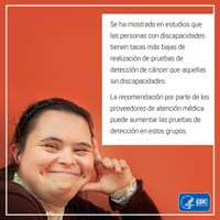 Se ha mostrado en estudios que las personas con discapacidades tienen tasas más bajas de realización de pruebas de detección de cáncer que aquellas sin discapacidades. La recomendación por parte de los proveedores de atención médica puede aumentar las pruebas de detección de estos grupos.