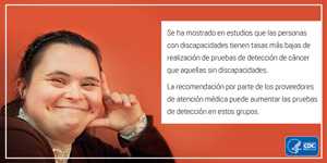 Se ha mostrado en estudios que las personas con discapacidades tienen tasas más bajas de realización de pruebas de detección de cáncer que aquellas sin discapacidades. La recomendación por parte de los proveedores de atención médica puede aumentar las pruebas de detección de estos grupos.